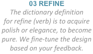 03 REFINE
The dictionary definition
for refine (verb) is to acquire polish or elegance, to become pure. We fine-tune the design based on your feedback.
