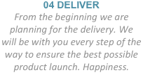 04 DELIVER
From the beginning we are planning for the delivery. We
will be with you every step of the
way to ensure the best possible product launch. Happiness.